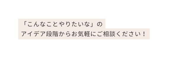 こんなことやりたいな の アイデア段階からお気軽にご相談ください